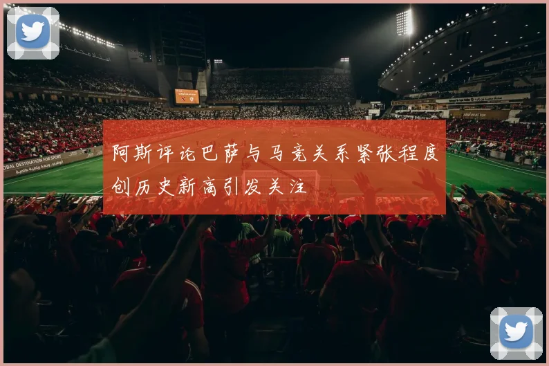 阿斯评论巴萨与马竞关系紧张程度创历史新高引发关注