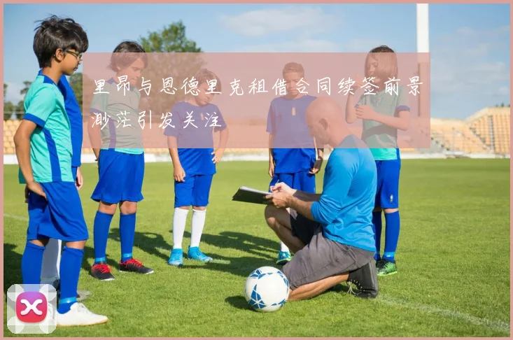里昂与恩德里克租借合同续签前景渺茫引发关注