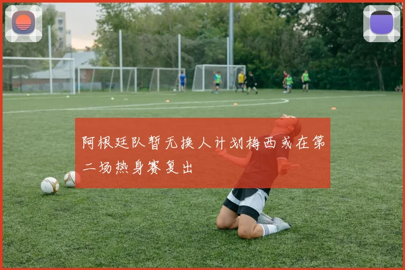 阿根廷队暂无换人计划梅西或在第二场热身赛复出
