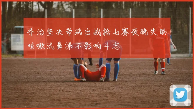 乔治坚决带病出战抢七赛夜晚失眠咳嗽流鼻涕不影响斗志