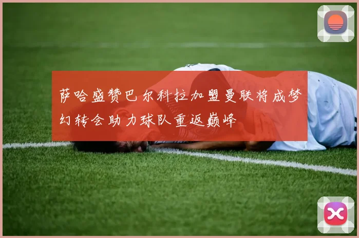 萨哈盛赞巴尔科拉加盟曼联将成梦幻转会助力球队重返巅峰