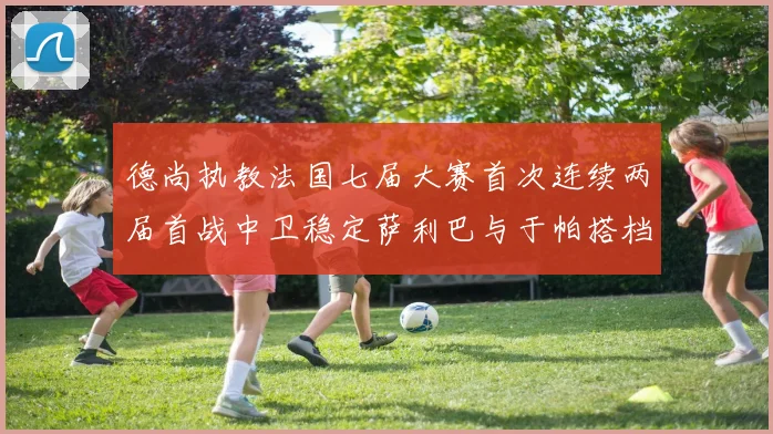 德尚执教法国七届大赛首次连续两届首战中卫稳定萨利巴与于帕搭档