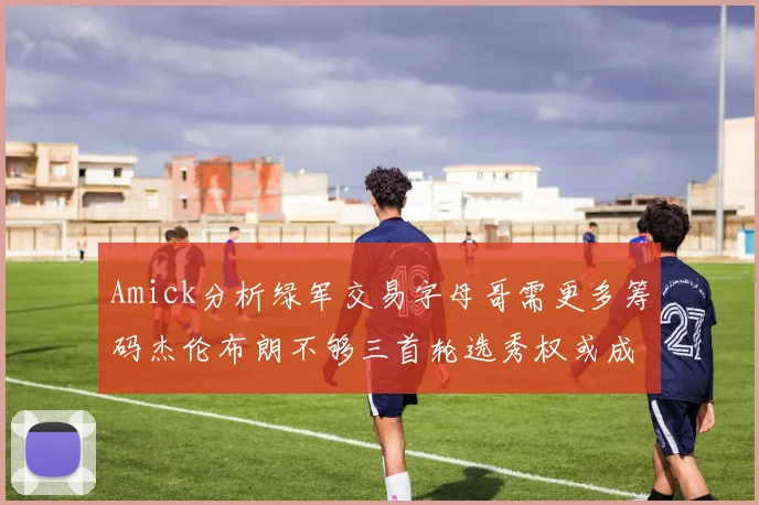 Amick分析绿军交易字母哥需更多筹码杰伦布朗不够三首轮选秀权或成关键