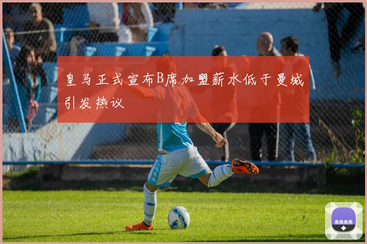皇马正式宣布B席加盟薪水低于曼城引发热议