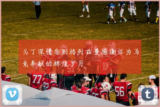 戈丁深情告别格列兹曼感谢你为马竞奉献的辉煌岁月