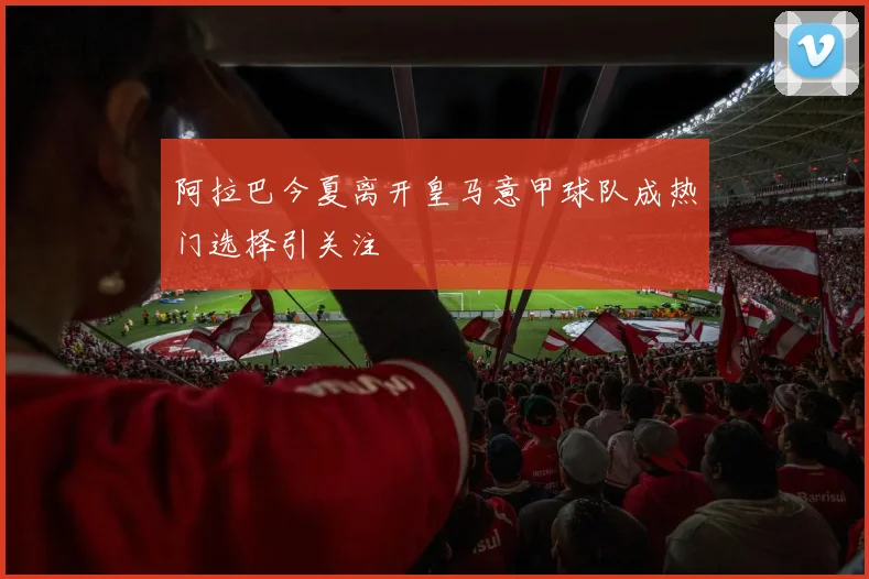 阿拉巴今夏离开皇马意甲球队成热门选择引关注