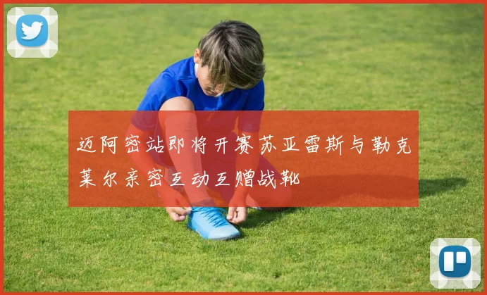 迈阿密站即将开赛苏亚雷斯与勒克莱尔亲密互动互赠战靴