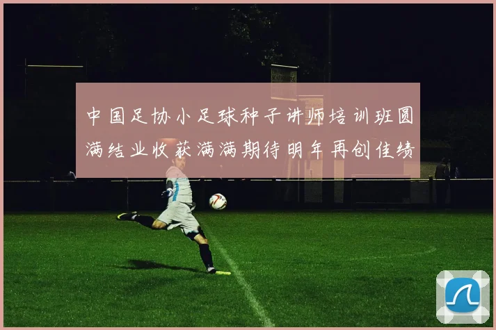 中国足协小足球种子讲师培训班圆满结业收获满满期待明年再创佳绩