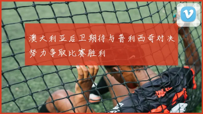 澳大利亚后卫期待与普利西奇对决努力争取比赛胜利