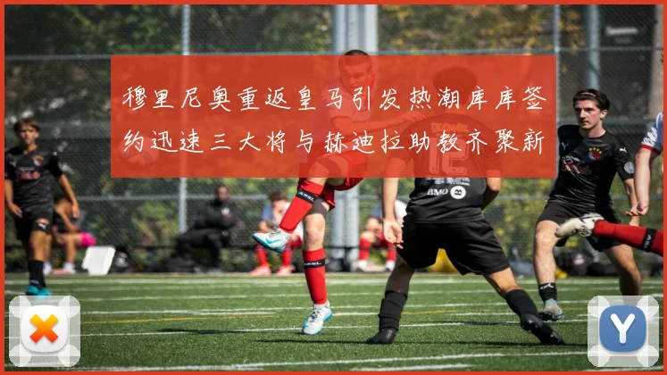 穆里尼奥重返皇马引发热潮库库签约迅速三大将与赫迪拉助教齐聚新阵容