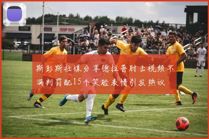 斯彭斯社媒分享德拉普肘击视频不满判罚配15个笑脸表情引发热议