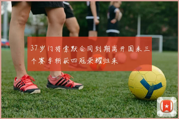 37岁门将索默合同到期离开国米三个赛季斩获四冠荣耀归来
