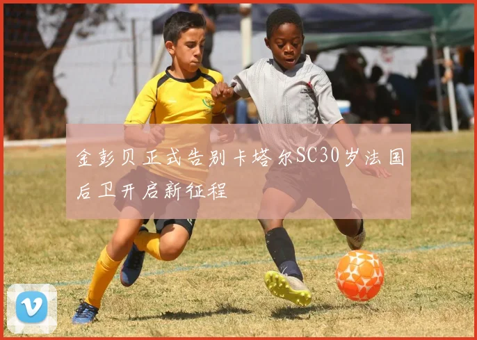 金彭贝正式告别卡塔尔SC30岁法国后卫开启新征程